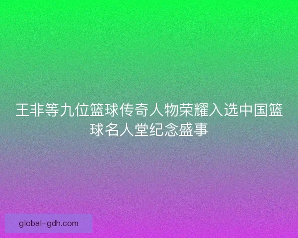 王非等九位篮球传奇人物荣耀入选中国篮球名人堂纪念盛事