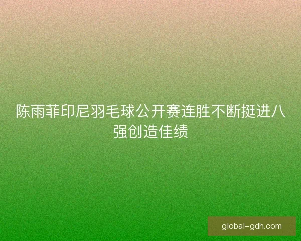 陈雨菲印尼羽毛球公开赛连胜不断挺进八强创造佳绩 陈雨菲印尼羽毛球公开赛连胜不断挺进八强创造佳绩