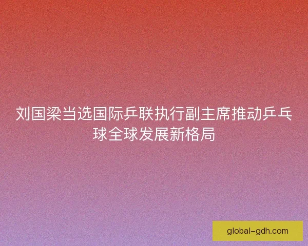 刘国梁当选国际乒联执行副主席推动乒乓球全球发展新格局 刘国梁当选国际乒联执行副主席推动乒乓球全球发展新格局