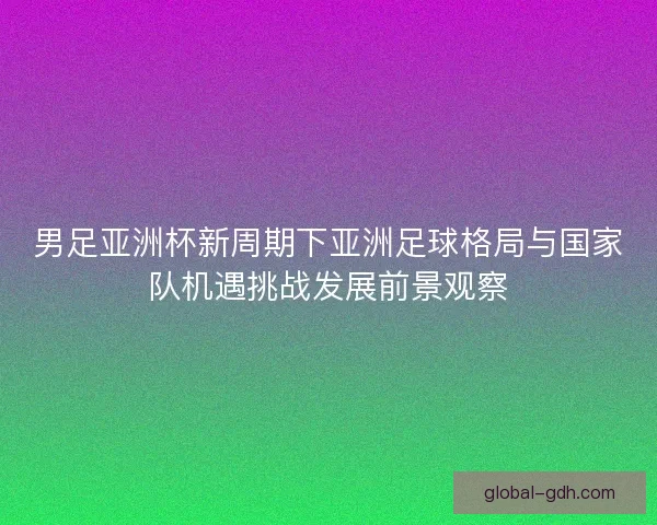 男足亚洲杯新周期下亚洲足球格局与国家队机遇挑战发展前景观察