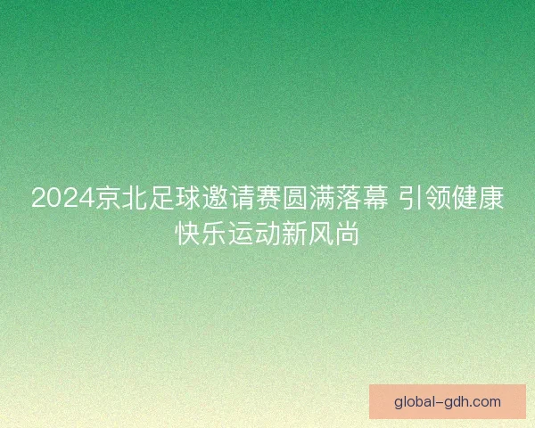 2024京北足球邀请赛圆满落幕 引领健康快乐运动新风尚 2024京北足球邀请赛圆满落幕 引领健康快乐运动新风尚