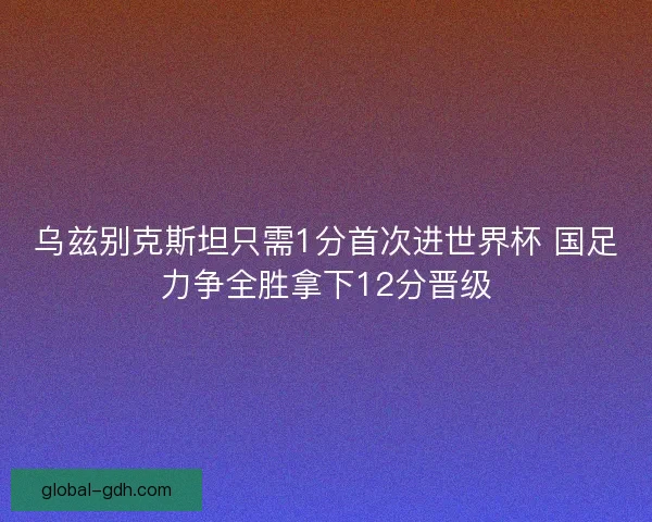 乌兹别克斯坦只需1分首次进世界杯 国足力争全胜拿下12分晋级