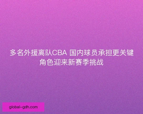 多名外援离队CBA 国内球员承担更关键角色迎来新赛季挑战 多名外援离队CBA 国内球员承担更关键角色迎来新赛季挑战