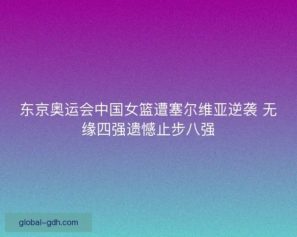 东京奥运会中国女篮遭塞尔维亚逆袭 无缘四强遗憾止步八强 东京奥运会中国女篮遭塞尔维亚逆袭 无缘四强遗憾止步八强