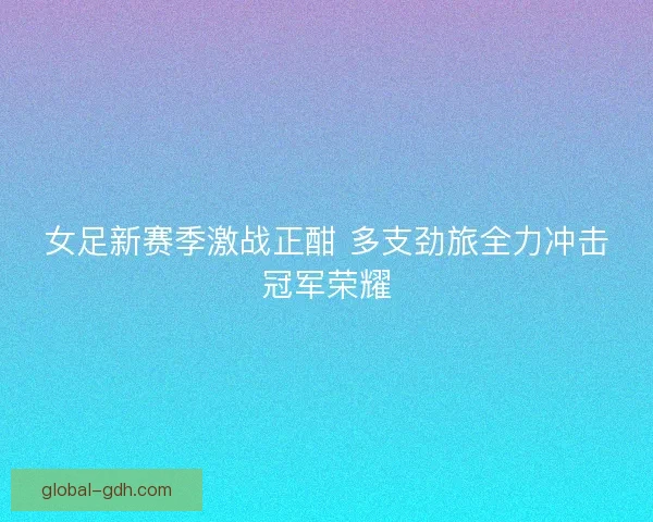 女足新赛季激战正酣 多支劲旅全力冲击冠军荣耀 女足新赛季激战正酣 多支劲旅全力冲击冠军荣耀