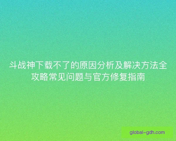 斗战神下载不了的原因分析及解决方法全攻略常见问题与官方修复指南