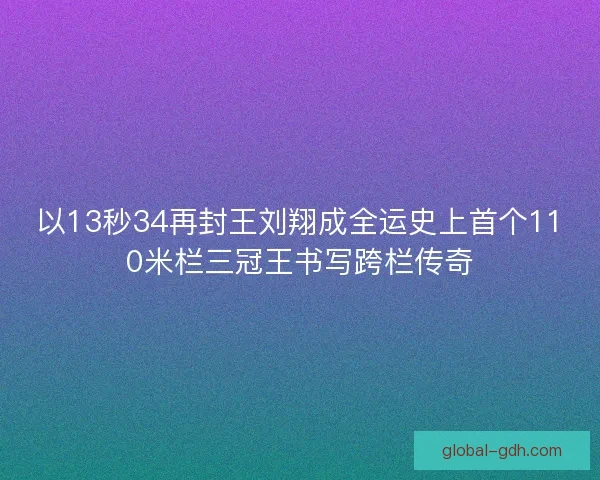 以13秒34再封王刘翔成全运史上首个110米栏三冠王书写跨栏传奇