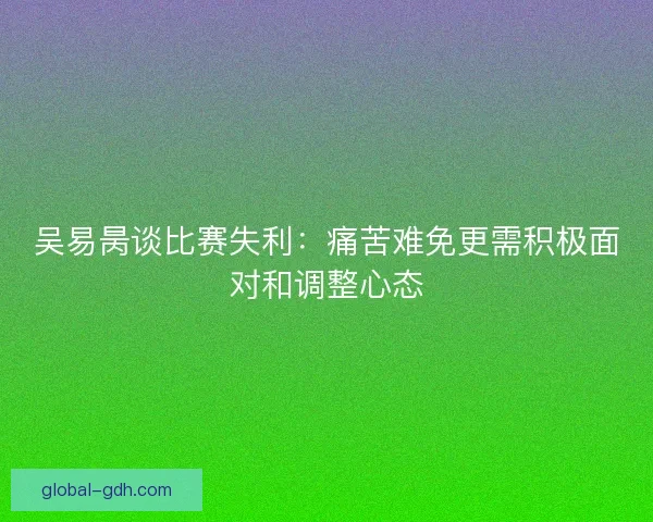 吴易昺谈比赛失利：痛苦难免更需积极面对和调整心态