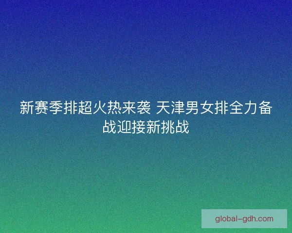 新赛季排超火热来袭 天津男女排全力备战迎接新挑战