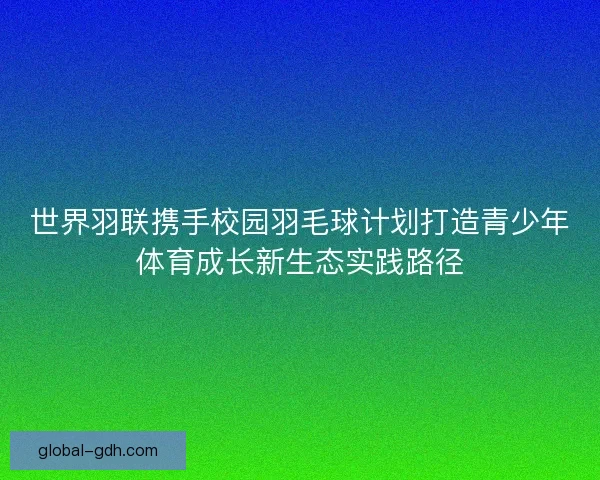 世界羽联携手校园羽毛球计划打造青少年体育成长新生态实践路径