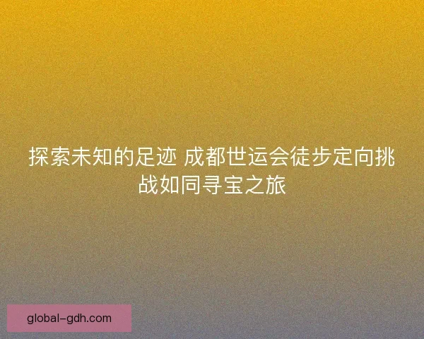 探索未知的足迹 成都世运会徒步定向挑战如同寻宝之旅